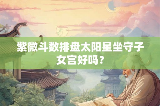 紫微斗数排盘太阳星坐守子女宫好吗? 紫微斗数排盘太阳星坐守子女宫好吗?