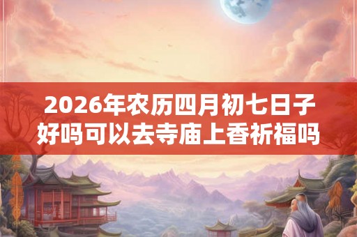 2026年农历四月初七日子好吗可以去寺庙上香祈福吗？