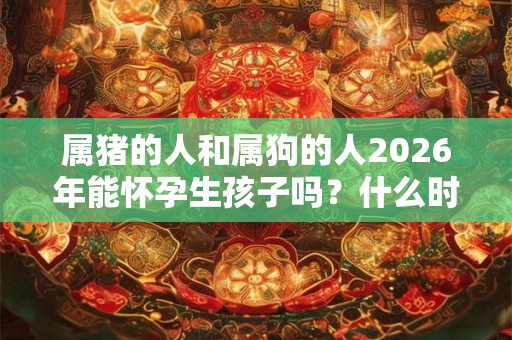 属猪的人和属狗的人2026年能怀孕生孩子吗？什么时辰出生好？