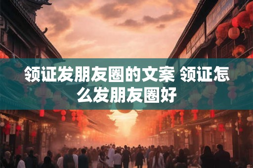 领证发朋友圈的文案 领证怎么发朋友圈好