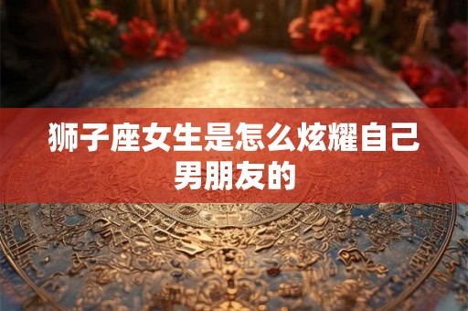 狮子座女生是怎么炫耀自己男朋友的