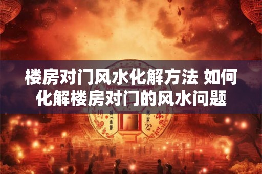 楼房对门风水化解方法 如何化解楼房对门的风水问题