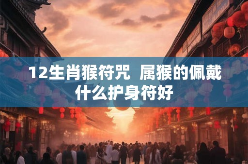 12生肖猴符咒 属猴的佩戴什么护身符好 12生肖猴符咒 属猴的佩戴什么护身符好