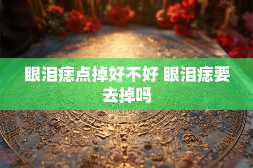 眼泪痣点掉好不好 眼泪痣要去掉吗 眼泪痣点掉好不好 眼泪痣要去掉吗