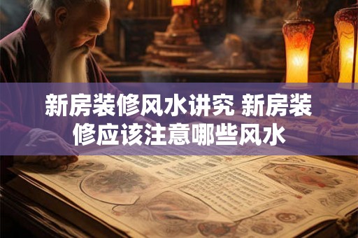 新房装修风水讲究 新房装修应该注意哪些风水