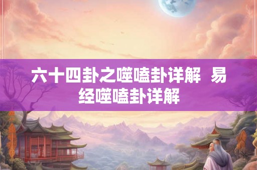 六十四卦之噬嗑卦详解  易经噬嗑卦详解