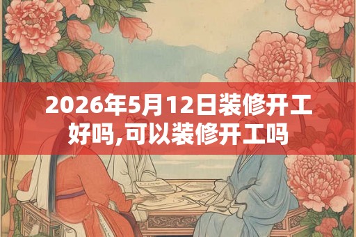 2026年5月12日装修开工好吗,可以装修开工吗