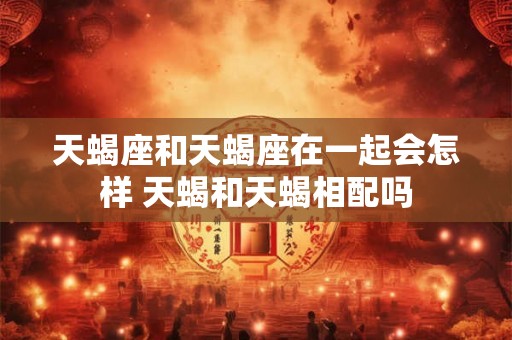 天蝎座和天蝎座在一起会怎样 天蝎和天蝎相配吗