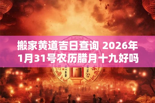 搬家黄道吉日查询 2026年1月31号农历腊月十九好吗