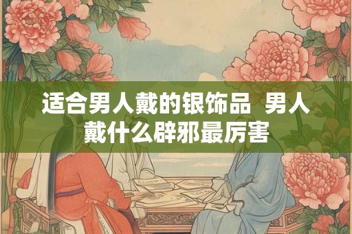 适合男人戴的银饰品  男人戴什么辟邪最厉害