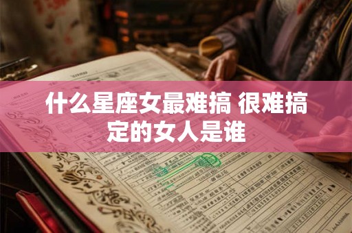 什么星座女最难搞 很难搞定的女人是谁