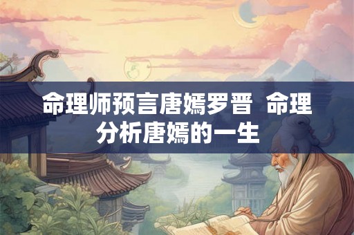 命理师预言唐嫣罗晋 命理分析唐嫣的一生 命理师预言唐嫣罗晋 命理分析唐嫣的一生