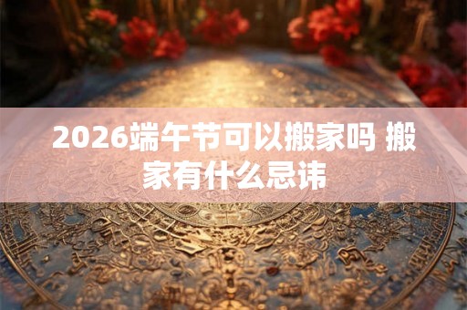 2026端午节可以搬家吗 搬家有什么忌讳