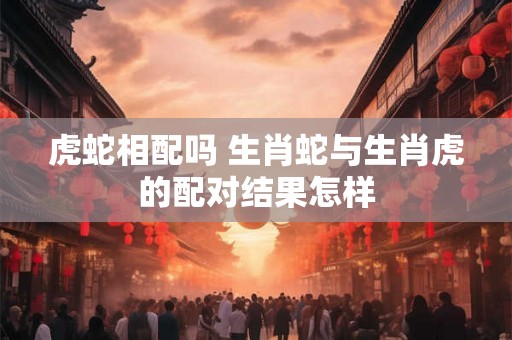 虎蛇相配吗 生肖蛇与生肖虎的配对结果怎样