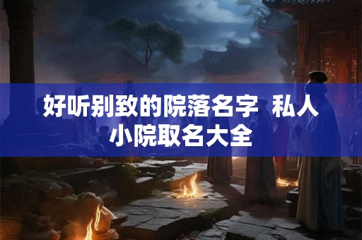 好听别致的院落名字 私人小院取名大全 好听别致的院落名字 私人小院取名大全