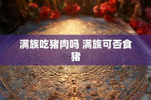 满族吃猪肉吗 满族可否食猪 满族吃猪肉吗 满族可否食猪