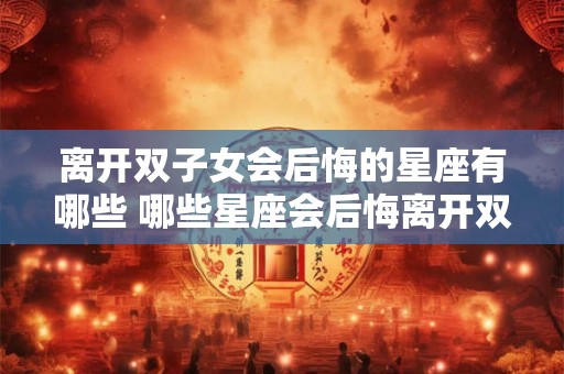 离开双子女会后悔的星座有哪些 哪些星座会后悔离开双子女 离开双子女会后悔的星座有哪些 哪些星座会后悔离开双子女