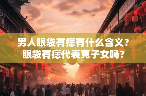 男人眼袋有痣有什么含义？眼袋有痣代表克子女吗？