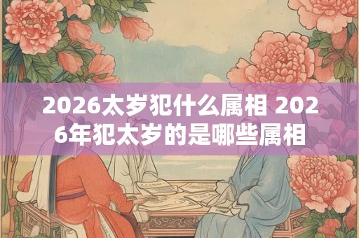 2026太岁犯什么属相 2026年犯太岁的是哪些属相 2026太岁犯什么属相 2026年犯太岁的是哪些属相