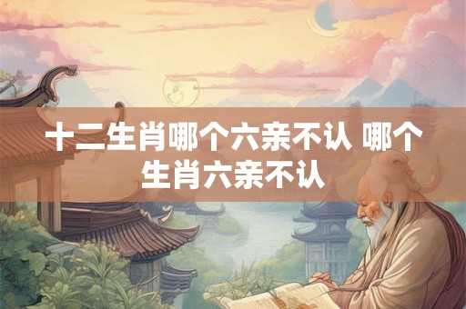 十二生肖哪个六亲不认 哪个生肖六亲不认 十二生肖哪个六亲不认 哪个生肖六亲不认