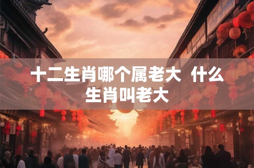 十二生肖哪个属老大 什么生肖叫老大 十二生肖哪个属老大 什么生肖叫老大