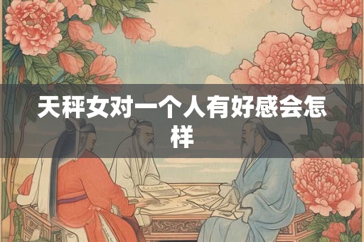 天秤女对一个人有好感会怎样