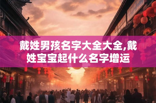 戴姓男孩名字大全大全,戴姓宝宝起什么名字增运 戴姓男孩名字大全大全,戴姓宝宝起什么名字增运