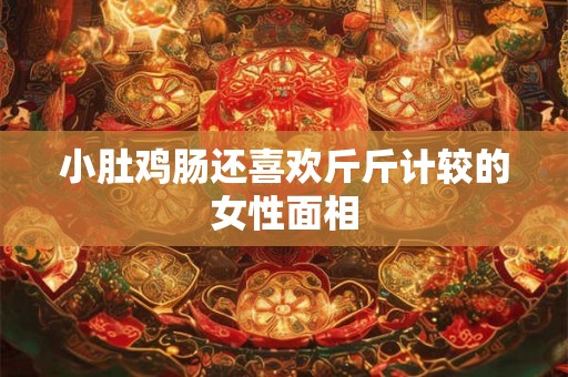 小肚鸡肠还喜欢斤斤计较的女性面相 小肚鸡肠还喜欢斤斤计较的女性面相