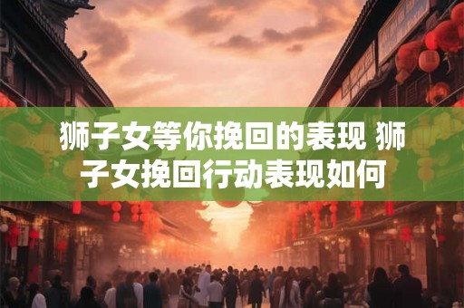 狮子女等你挽回的表现 狮子女挽回行动表现如何
