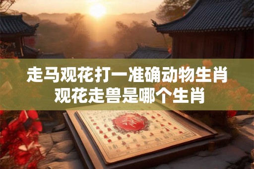 走马观花打一准确动物生肖 观花走兽是哪个生肖 走马观花打一准确动物生肖 观花走兽是哪个生肖