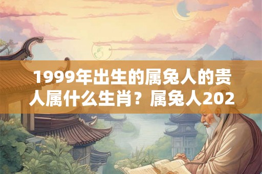 1999年出生的属兔人的贵人属什么生肖？属兔人2026年哪个月桃花旺？