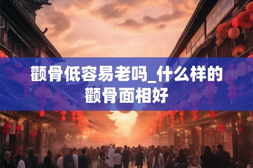 颧骨低容易老吗_什么样的颧骨面相好