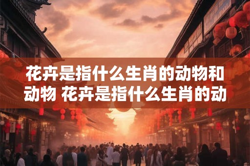 花卉是指什么生肖的动物和动物 花卉是指什么生肖的动物和动物名称