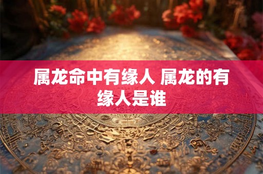 属龙命中有缘人 属龙的有缘人是谁