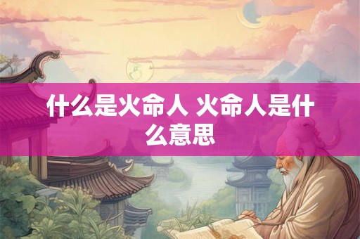 什么是火命人 火命人是什么意思 什么是火命人 火命人是什么意思