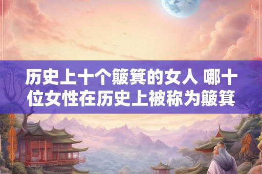 历史上十个簸箕的女人 哪十位女性在历史上被称为簸箕之女