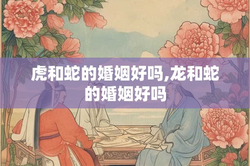 虎和蛇的婚姻好吗,龙和蛇的婚姻好吗