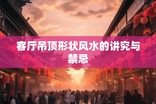 客厅吊顶形状风水的讲究与禁忌