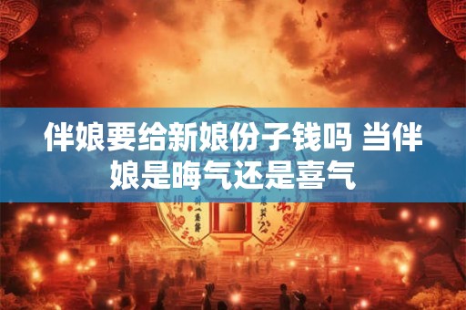 伴娘要给新娘份子钱吗 当伴娘是晦气还是喜气