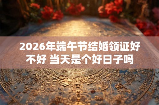 2026年端午节结婚领证好不好 当天是个好日子吗
