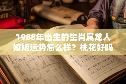 1988年出生的生肖属龙人婚姻运势怎么样？桃花好吗？