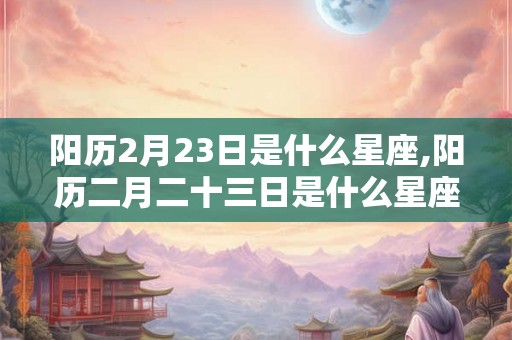 阳历2月23日是什么星座,阳历二月二十三日是什么星座