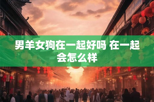 男羊女狗在一起好吗 在一起会怎么样 男羊女狗在一起好吗 在一起会怎么样