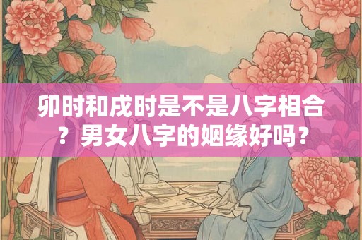 卯时和戌时是不是八字相合?男女八字的姻缘好吗? 卯时和戌时是不是八字相合?男女八字的姻缘好吗?