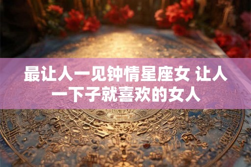 最让人一见钟情星座女 让人一下子就喜欢的女人