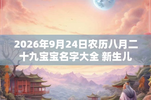 2026年9月24日农历八月二十九宝宝名字大全 新生儿起名宜用字词