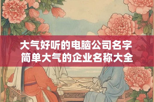 大气好听的电脑公司名字 简单大气的企业名称大全