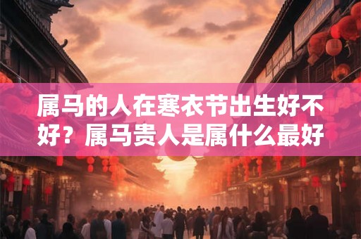 属马的人在寒衣节出生好不好？属马贵人是属什么最好？