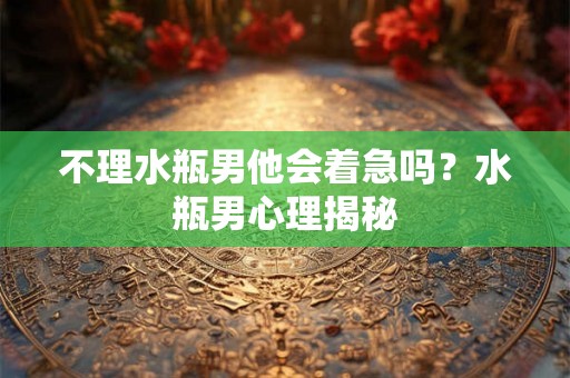 不理水瓶男他会着急吗？水瓶男心理揭秘