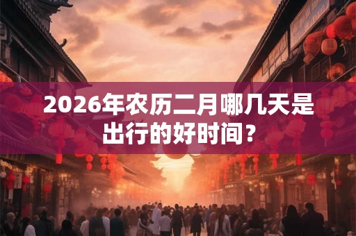 2026年农历二月哪几天是出行的好时间？
